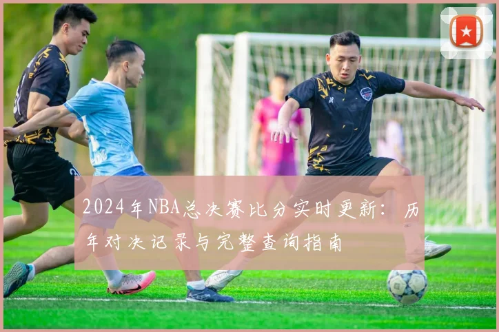 2024年NBA总决赛比分实时更新：历年对决记录与完整查询指南