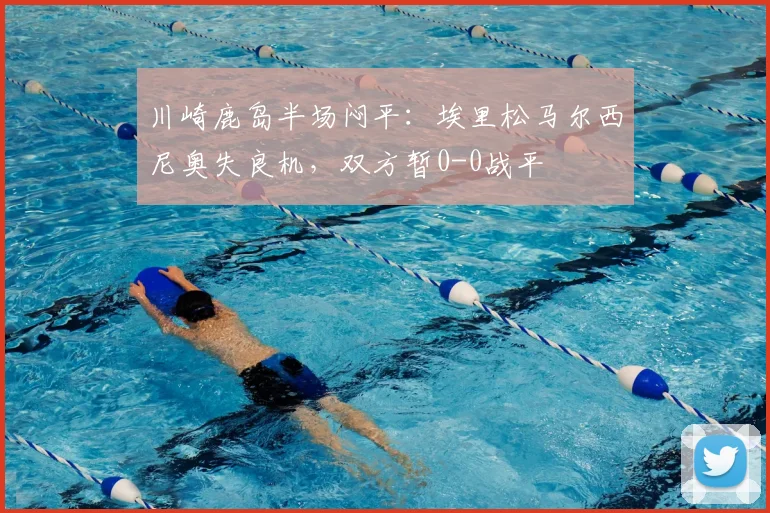 川崎鹿岛半场闷平：埃里松马尔西尼奥失良机，双方暂0-0战平