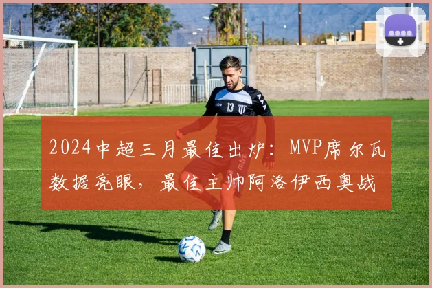 2024中超三月最佳出炉：MVP席尔瓦数据亮眼，最佳主帅阿洛伊西奥战术获肯定
