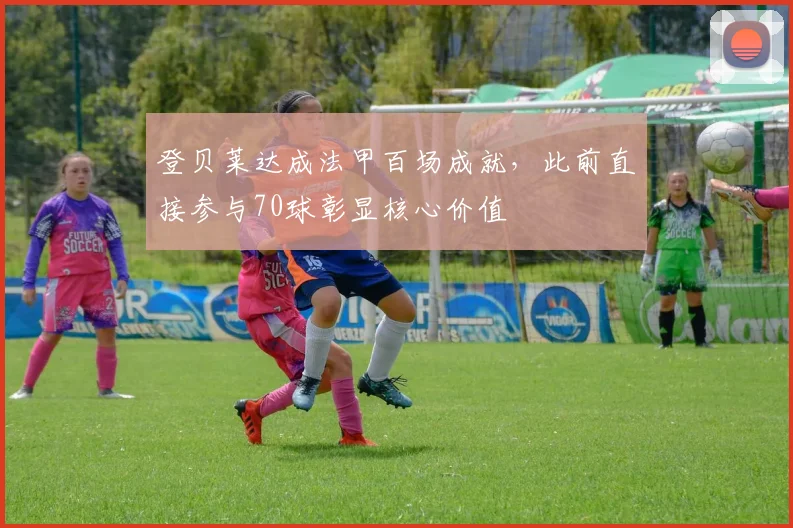 登贝莱达成法甲百场成就，此前直接参与70球彰显核心价值