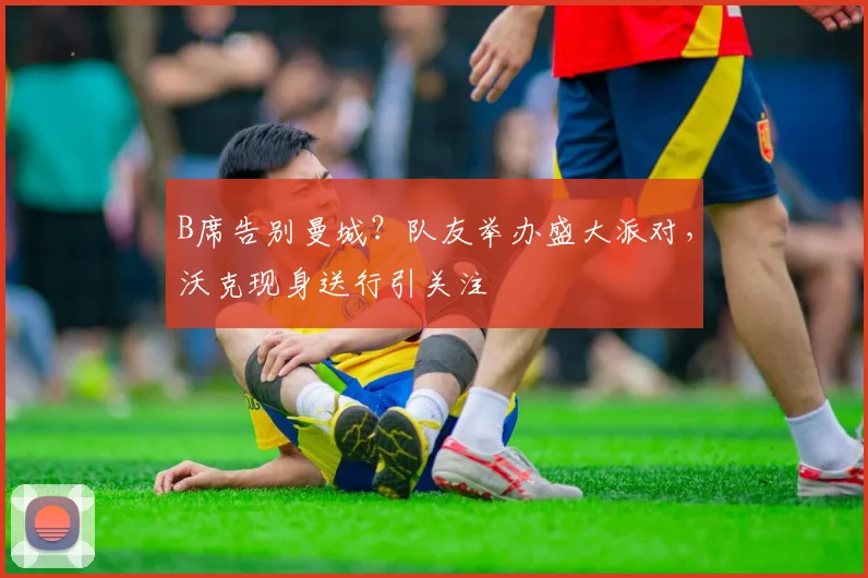 B席告别曼城？队友举办盛大派对，沃克现身送行引关注