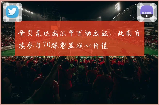 登贝莱达成法甲百场成就，此前直接参与70球彰显核心价值