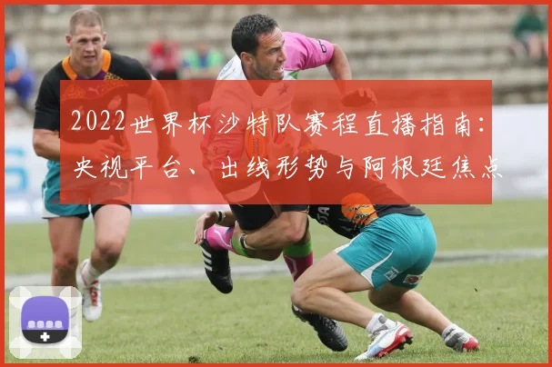 2022世界杯沙特队赛程直播指南：央视平台、出线形势与阿根廷焦点战解析