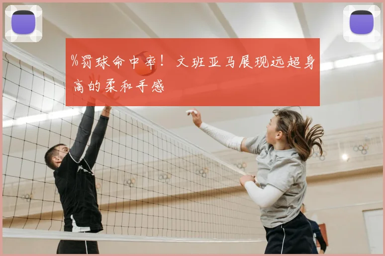 %罚球命中率！文班亚马展现远超身高的柔和手感